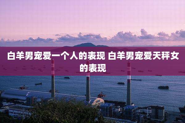 白羊男宠爱一个人的表现 白羊男宠爱天秤女的表现