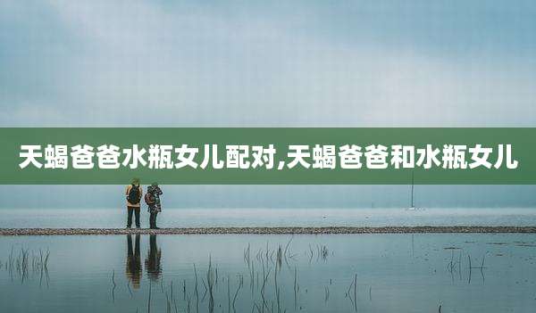 天蝎爸爸水瓶女儿配对,天蝎爸爸和水瓶女儿