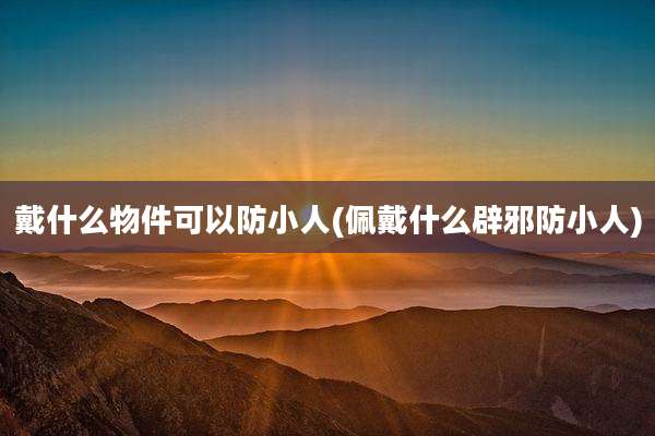 戴什么物件可以防小人(佩戴什么辟邪防小人)