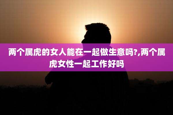 两个属虎的女人能在一起做生意吗?,两个属虎女性一起工作好吗