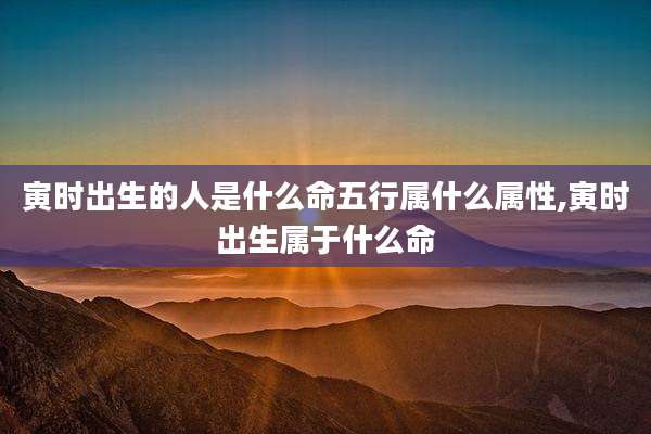寅时出生的人是什么命五行属什么属性,寅时出生属于什么命