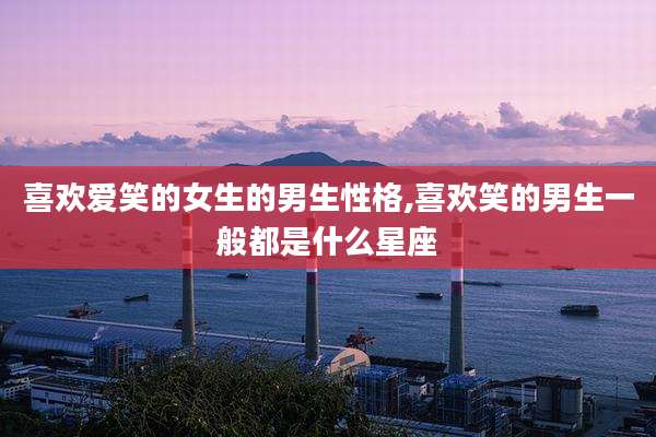 喜欢爱笑的女生的男生性格,喜欢笑的男生一般都是什么星座