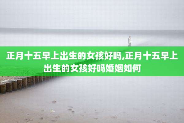 正月十五早上出生的女孩好吗,正月十五早上出生的女孩好吗婚姻如何