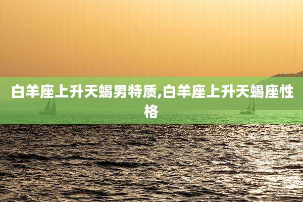 白羊座上升天蝎男特质,白羊座上升天蝎座性格