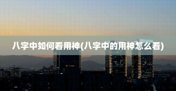 八字中如何看用神(八字中的用神怎么看)
