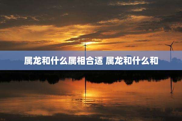 属龙和什么属相合适 属龙和什么和