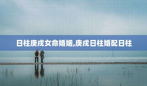 日柱庚戌女命婚姻,庚戌日柱婚配日柱