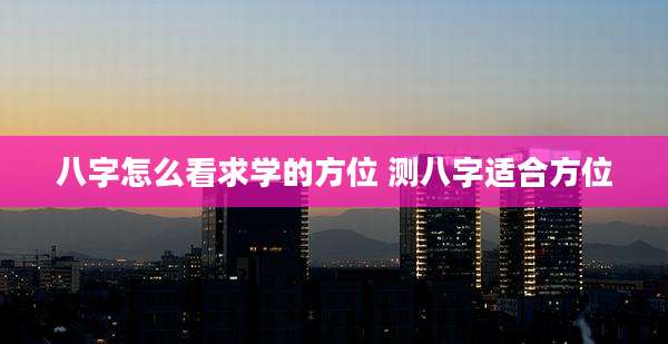 八字怎么看求学的方位 测八字适合方位