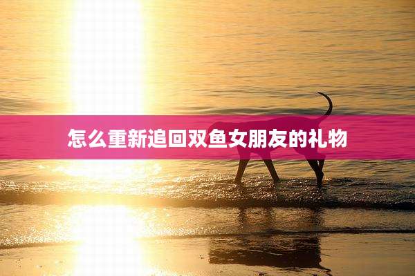 怎么重新追回双鱼女朋友的礼物