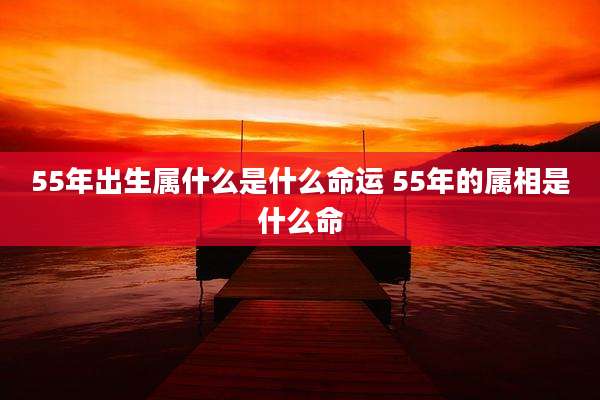 55年出生属什么是什么命运 55年的属相是什么命