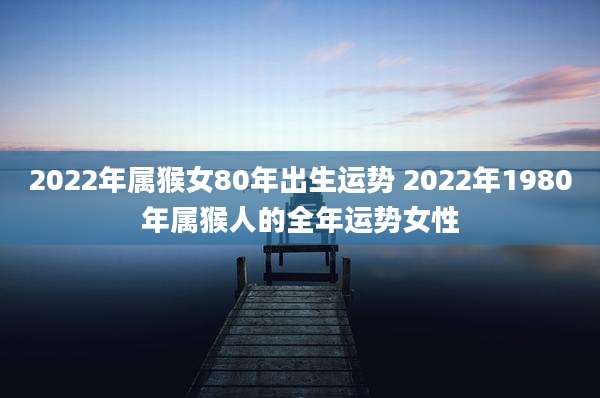 2022年属猴女80年出生运势 2022年1980年属猴人的全年运势女性