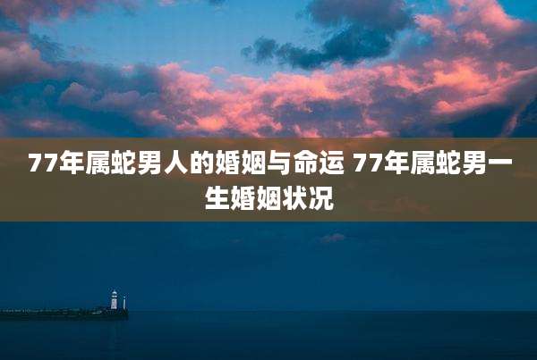 77年属蛇男人的婚姻与命运 77年属蛇男一生婚姻状况