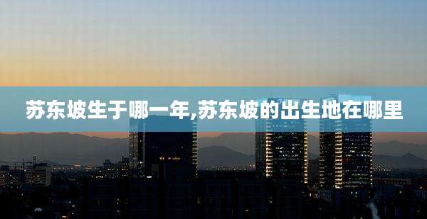 苏东坡生于哪一年,苏东坡的出生地在哪里