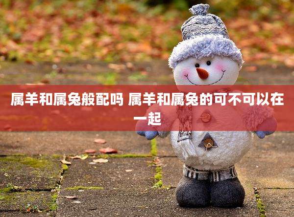 属羊和属兔般配吗 属羊和属兔的可不可以在一起