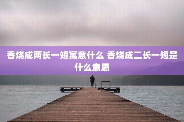 香烧成两长一短寓意什么 香烧成二长一短是什么意思