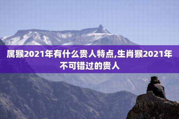 属猴2021年有什么贵人特点,生肖猴2021年不可错过的贵人