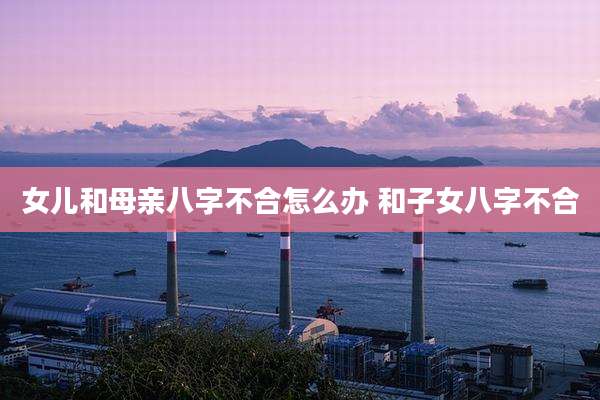 女儿和母亲八字不合怎么办 和子女八字不合