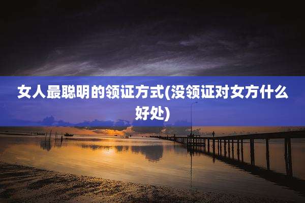 女人最聪明的领证方式(没领证对女方什么好处)