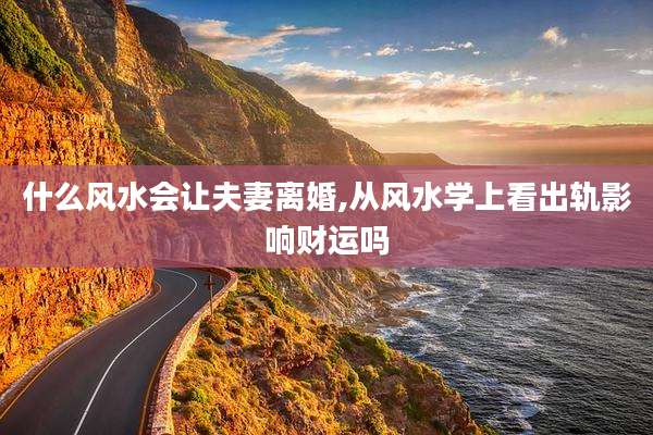 什么风水会让夫妻离婚,从风水学上看出轨影响财运吗