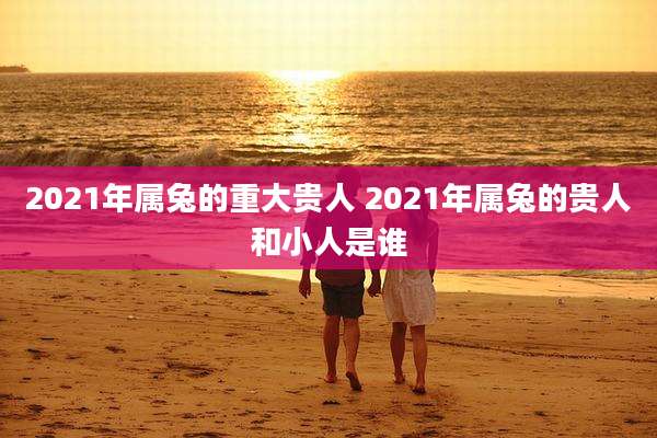 2021年属兔的重大贵人 2021年属兔的贵人和小人是谁
