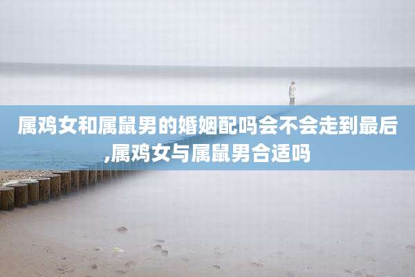 属鸡女和属鼠男的婚姻配吗会不会走到最后,属鸡女与属鼠男合适吗