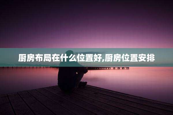 厨房布局在什么位置好,厨房位置安排