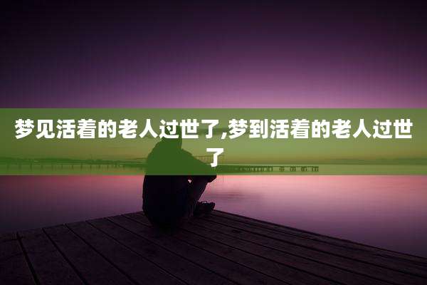 梦见活着的老人过世了,梦到活着的老人过世了