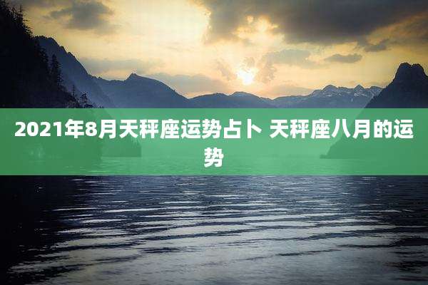 2021年8月天秤座运势占卜 天秤座八月的运势