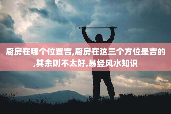 厨房在哪个位置吉,厨房在这三个方位是吉的,其余则不太好,易经风水知识