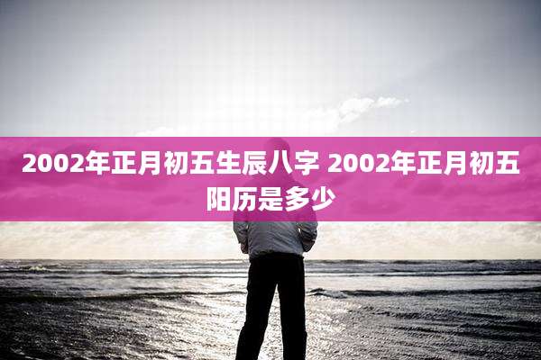 2002年正月初五生辰八字 2002年正月初五阳历是多少