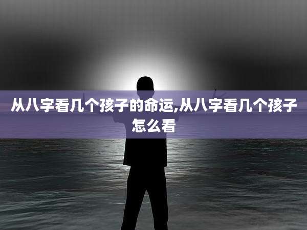 从八字看几个孩子的命运,从八字看几个孩子怎么看