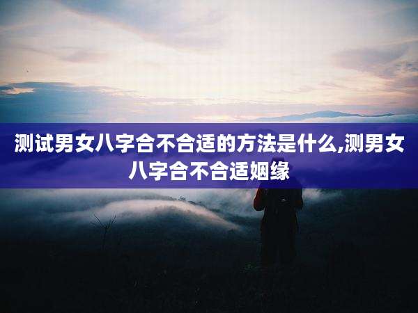 测试男女八字合不合适的方法是什么,测男女八字合不合适姻缘
