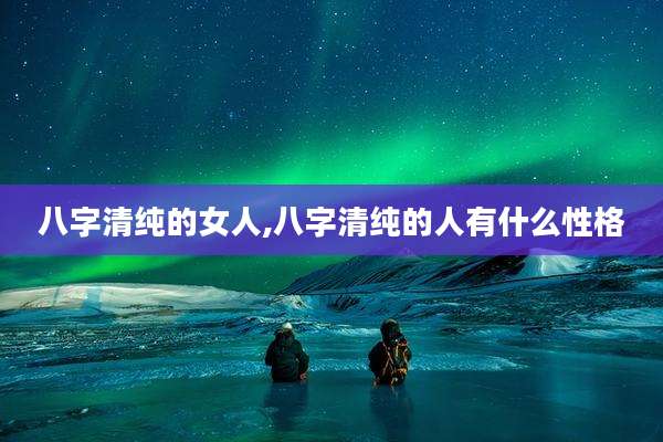 八字清纯的女人,八字清纯的人有什么性格