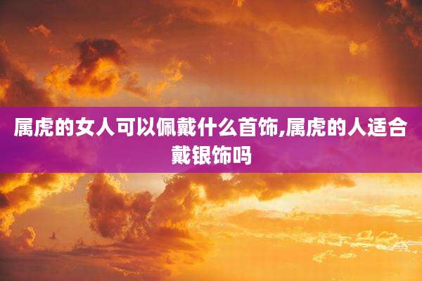 属虎的女人可以佩戴什么首饰,属虎的人适合戴银饰吗