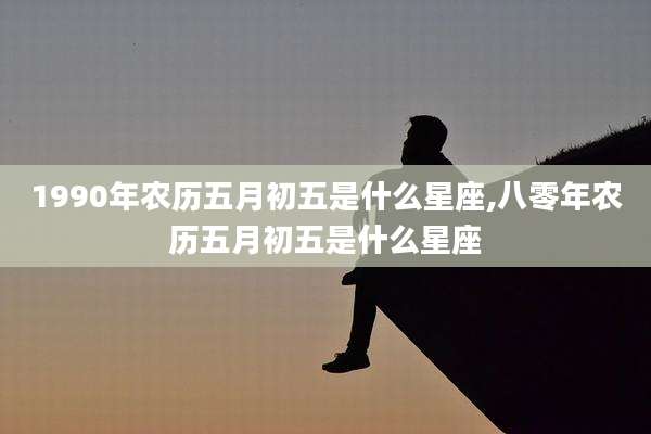 1990年农历五月初五是什么星座,八零年农历五月初五是什么星座