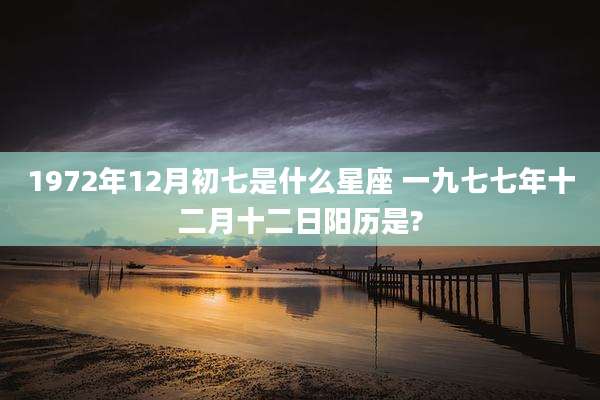 1972年12月初七是什么星座 一九七七年十二月十二日阳历是?