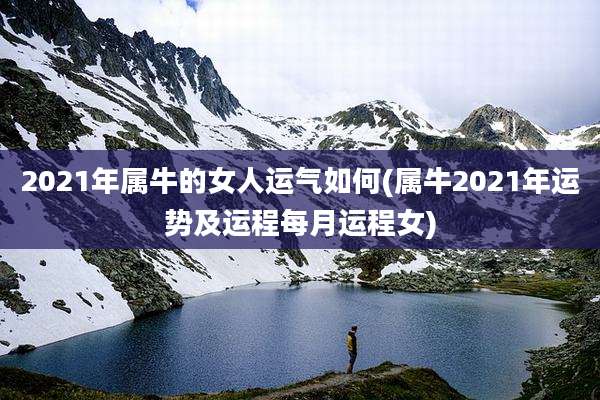 2021年属牛的女人运气如何(属牛2021年运势及运程每月运程女)