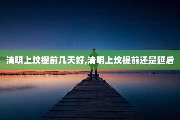 清明上坟提前几天好,清明上坟提前还是延后