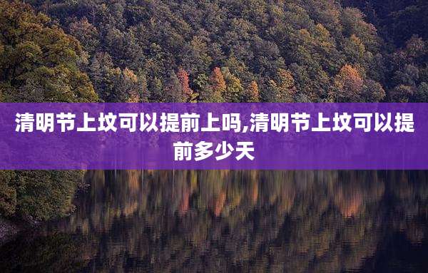 清明节上坟可以提前上吗,清明节上坟可以提前多少天