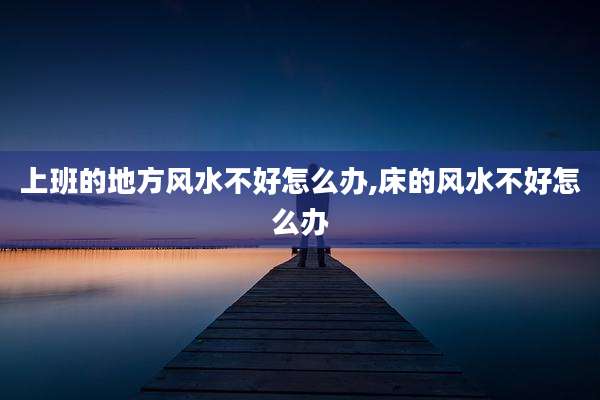 上班的地方风水不好怎么办,床的风水不好怎么办