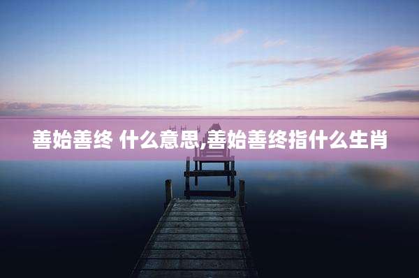 善始善终 什么意思,善始善终指什么生肖