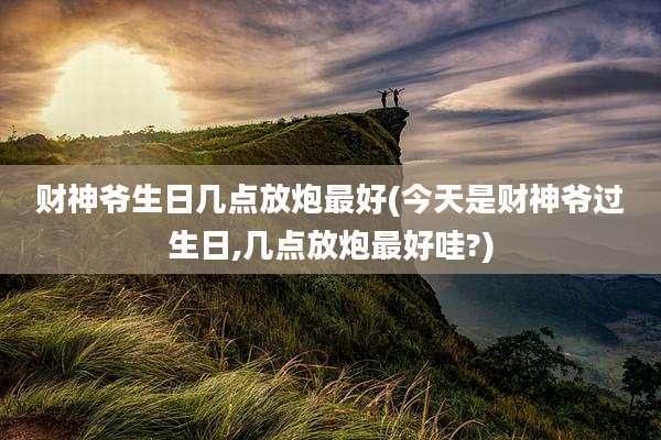 财神爷生日几点放炮最好(今天是财神爷过生日,几点放炮最好哇?)