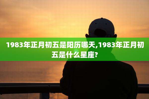 1983年正月初五是阳历哪天,1983年正月初五是什么星座?