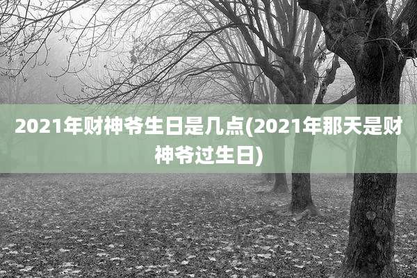 2021年财神爷生日是几点(2021年那天是财神爷过生日)