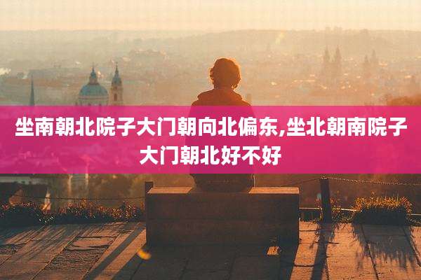 坐南朝北院子大门朝向北偏东,坐北朝南院子大门朝北好不好