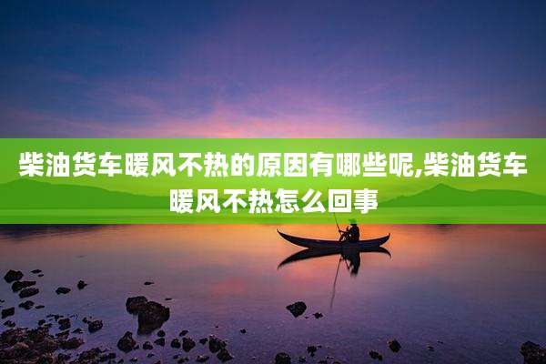 柴油货车暖风不热的原因有哪些呢,柴油货车暖风不热怎么回事