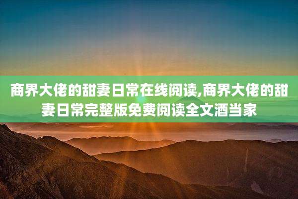 商界大佬的甜妻日常在线阅读,商界大佬的甜妻日常完整版免费阅读全文酒当家