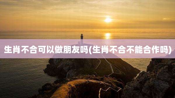 生肖不合可以做朋友吗(生肖不合不能合作吗)