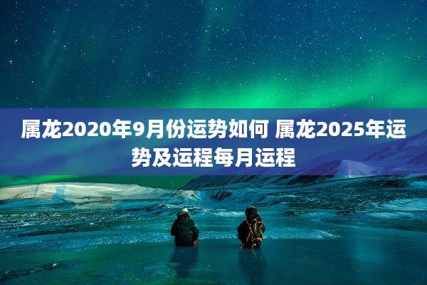 属龙2020年9月份运势如何 属龙2025年运势及运程每月运程