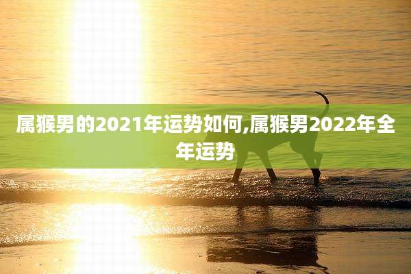 属猴男的2021年运势如何,属猴男2022年全年运势
